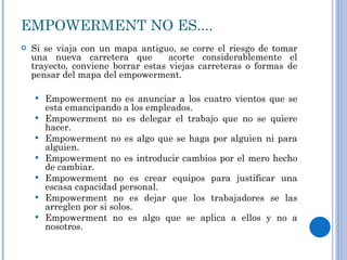 EMPOWERMENT NO ES.... Si se viaja con un mapa antiguo, se corre el riesgo de tomar una nueva carretera que  acorte considerablemente el trayecto, conviene borrar estas viejas carreteras o formas de pensar del mapa del empowerment. Empowerment no es anunciar a los cuatro vientos que se esta emancipando a los empleados. Empowerment no es delegar el trabajo que no se quiere hacer. Empowerment no es algo que se haga por alguien ni para alguien. Empowerment no es introducir cambios por el mero hecho de cambiar. Empowerment no es crear equipos para justificar una escasa capacidad personal. Empowerment no es dejar que los trabajadores se las arreglen por si solos. Empowerment no es algo que se aplica a ellos y no a nosotros.  