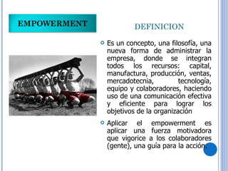 DEFINICION  Es un concepto, una filosofía, una nueva forma de administrar la empresa, donde se integran todos los recursos: capital, manufactura, producción, ventas, mercadotecnia, tecnología, equipo y colaboradores, haciendo uso de una comunicación efectiva y eficiente para lograr los objetivos de la organización Aplicar el empowerment es aplicar una fuerza motivadora que vigorice a los colaboradores (gente), una guía para la acción. EMPOWERMENT 