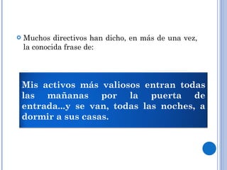 Muchos directivos han dicho, en más de una vez, la conocida frase de: Mis activos más valiosos entran todas las mañanas por la puerta de entrada...y se van, todas las noches, a dormir a sus casas. 