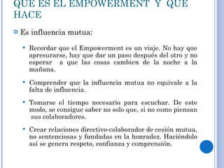 QUE ES EL EMPOWERMENT  Y  QUE HACE Es influencia mutua: Recordar que el Empowerment es un viaje. No hay que apresurarse, hay que dar un paso después del otro y no esperar  a que las cosas cambien de la noche a la mañana. Comprender que la influencia mutua no equivale a la falta de influencia. Tomarse el tiempo necesario para escuchar. De este modo, se consigue saber no solo que, si no como piensan  sus colaboradores. Crear relaciones directivo-colaborador de cesión mutua, no sentenciosas y fundadas en la honradez. Haciéndolo así se genera respeto, confianza y comprensión. 
