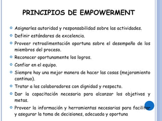 PRINCIPIOS DE EMPOWERMENT Asignarles autoridad y responsabilidad sobre las actividades.  Definir estándares de excelencia.  Proveer retroalimentación oportuna sobre el desempeño de los miembros del proceso.  Reconocer oportunamente los logros.  Confiar en el equipo.  Siempre hay una mejor manera de hacer las cosas (mejoramiento continuo).  Tratar a los colaboradores con dignidad y respecto.  Dar la capacitación necesaria para alcanzar los objetivos y metas.  Proveer la información y herramientas necesarias para facilitar y asegurar la toma de decisiones, adecuada y oportuna 