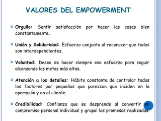 VALORES DEL EMPOWERMENT Orgullo:  Sentir satisfacción por hacer las cosas bien constantemente .  Unión y Solidaridad:  Esfuerzo conjunto al reconocer que todos son interdependientes. Voluntad:  Deseo de hacer siempre ese esfuerzo para seguir alcanzando las metas más altas. Atención a los detalles:  Hábito constante de controlar todos los factores por pequeños que parezcan que inciden en la operación y en el cliente.  Credibilidad:  Confianza que se desprende al convertir en compromiso personal individual y grupal las promesas realizadas.  
