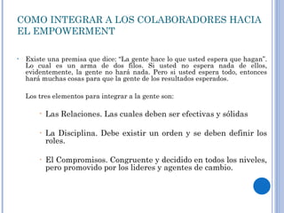COMO INTEGRAR A LOS COLABORADORES HACIA EL EMPOWERMENT Existe una premisa que dice: “La gente hace lo que usted espera que hagan”. Lo cual es un arma de dos filos. Si usted no espera nada de ellos, evidentemente, la gente no hará nada. Pero si usted espera todo, entonces hará muchas cosas para que la gente de los resultados esperados. Los tres elementos para integrar a la gente son: Las Relaciones. Las cuales deben ser efectivas y sólidas La Disciplina. Debe existir un orden y se deben definir los roles. El Compromisos. Congruente y decidido en todos los niveles, pero promovido por los lideres y agentes de cambio. 