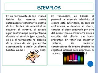En un restaurante de los Estados Unidos los meseros están autorizados a "perdonar" la cuenta de los clientes, sin necesidad de recurrir al gerente, si sucede algún contratiempo de importancia durante el servicio (por ejemplo, un día el restaurante no disponía de la marca de vino que estaba acostumbrado a pedir un cliente habitual en sus cenas de negocios). En todomúsica, en España, el personal de atención telefónica al cliente está autorizado, en caso de reclamación, a devolver el dinero, cambiar el disco comprado por otro del mismo título o enviar otro disco a elección del cliente, sin hacer preguntas, sin tener que presentar facturas, sin presentar comprobantes de compra (bastan los registros internos de la empresa)... ¡y todo eso lo realizan a domicilio! EJEMPLOS 
