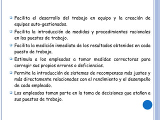 Facilita el desarrollo del trabajo en equipo y la creación de equipos auto-gestionados. Facilita la introducción de medidas y procedimientos racionales en los puestos de trabajo. Facilita la medición inmediata de los resultados obtenidos en cada puesto de trabajo. Estimula a los empleados a tomar medidas correctoras para corregir sus propios errores o deficiencias. Permite la introducción de sistemas de recompensas más justos y más directamente relacionados con el rendimiento y el desempeño de cada empleado. Los empleados toman parte en la toma de decisiones que atañen a sus puestos de trabajo. 