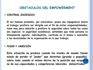 OBSTACULOS DEL EMPOWERMENT CONTROL EXCESIVO: El ser humano promedio, por naturaleza, posee una repugnancia innata al trabajo; prefiere ser dirigido con el fin de evitar responsabilidades; tiene muy poca ambición y prefiere la seguridad sobre todas las cosas (en especial, la seguridad económica); entienden que toda persona es íntimamente egoísta, individualista, centrada en sí misma e insensible a las necesidades de la organización en la que trabaja. PODER Y AMBICIÓN Esta situación se produce cuando los niveles de mando tienen miedo de perder el “poder” que detentan (grande o pequeño), sobre todo cuando el mismo deriva de la posición que ocupan y no de sus capacidades y competencias laborales  demostradas 