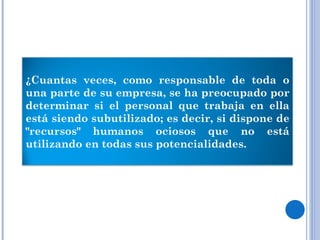 ¿Cuantas veces, como responsable de toda o una parte de su empresa, se ha preocupado por determinar si el personal que trabaja en ella está siendo subutilizado; es decir, si dispone de "recursos" humanos ociosos que no está utilizando en todas sus potencialidades. 