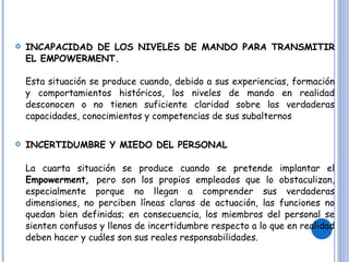 INCAPACIDAD DE LOS NIVELES DE MANDO PARA TRANSMITIR EL EMPOWERMENT. Esta situación se produce cuando, debido a sus experiencias, formación y comportamientos históricos, los niveles de mando en realidad desconocen o no tienen suficiente claridad sobre las verdaderas capacidades, conocimientos y competencias de sus subalternos INCERTIDUMBRE Y MIEDO DEL PERSONAL La cuarta situación se produce cuando se pretende implantar el  Empowerment,  pero son los propios empleados que lo obstaculizan, especialmente porque no llegan a comprender sus verdaderas dimensiones, no perciben líneas claras de actuación, las funciones no quedan bien definidas; en consecuencia, los miembros del personal se sienten confusos y llenos de incertidumbre respecto a lo que en realidad deben hacer y cuáles son sus reales responsabilidades. 