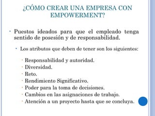 ¿CÓMO CREAR UNA EMPRESA CON EMPOWERMENT? Puestos ideados para que el empleado tenga sentido de posesión y de responsabilidad.  Los atributos que deben de tener son los siguientes: Responsabilidad y autoridad. Diversidad. Reto. Rendimiento Significativo. Poder para la toma de decisiones. Cambios en las asignaciones de trabajo. Atención a un proyecto hasta que se concluya. 