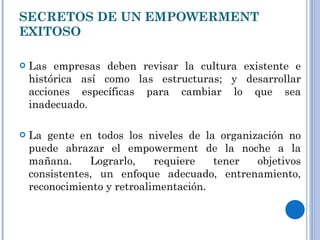 SECRETOS DE UN EMPOWERMENT EXITOSO Las empresas deben revisar la cultura existente e histórica así como las estructuras; y desarrollar acciones específicas para cambiar lo que sea inadecuado. La gente en todos los niveles de la organización no puede abrazar el empowerment de la noche a la mañana. Lograrlo, requiere tener objetivos consistentes, un enfoque adecuado, entrenamiento, reconocimiento y retroalimentación. 
