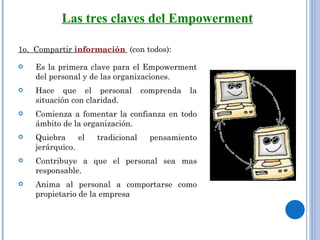1o.  Compartir  información   (con todos): Es la primera clave para el Empowerment del personal y de las organizaciones. Hace que el personal comprenda la situación con claridad. Comienza a fomentar la confianza en todo ámbito de la organización.  Quiebra el tradicional pensamiento jerárquico.  Contribuye a que el personal sea mas responsable.  Anima al personal a comportarse como propietario de la empresa Las tres claves del Empowerment 