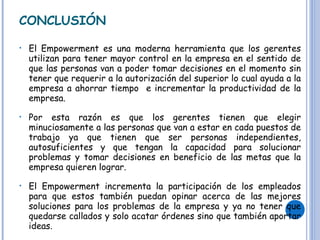 CONCLUSIÓN El Empowerment es una moderna herramienta que los gerentes utilizan para tener mayor control en la empresa en el sentido de que las personas van a poder tomar decisiones en el momento sin tener que requerir a la autorización del superior lo cual ayuda a la empresa a ahorrar tiempo  e incrementar la productividad de la empresa. Por esta razón es que los gerentes tienen que elegir minuciosamente a las personas que van a estar en cada puestos de trabajo ya que tienen que ser personas independientes, autosuficientes y que tengan la capacidad para solucionar problemas y tomar decisiones en beneficio de las metas que la empresa quieren lograr. El Empowerment incrementa la participación de los empleados para que estos también puedan opinar acerca de las mejores soluciones para los problemas de la empresa y ya no tener que quedarse callados y solo acatar órdenes sino que también aportar ideas. 