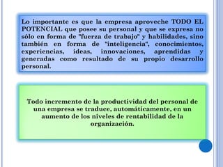 Lo importante es que la empresa aproveche TODO EL POTENCIAL que posee su personal y que se expresa no sólo en forma de "fuerza de trabajo" y habilidades, sino también en forma de "inteligencia", conocimientos, experiencias, ideas, innovaciones, aprendidas y generadas como resultado de su propio desarrollo personal. Todo incremento de la productividad del personal de una empresa se traduce, automáticamente, en un aumento de los niveles de rentabilidad de la organización. 