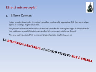 Effetti microscopici

3. Effetto Zeeman
  Agisce su molecole coinvolte in reazioni chimiche e consiste nella separazione delle linee spettrali per
  effetto di un campo magnetico esterno.
  Può produrre alterazioni nella cinetica di reazioni chimiche che coinvolgono coppie di specie chimiche
  intermedie, con la possibilità di ottenere prodotti di reazione potenzialmente dannosi
  Non sono stati riportati effetti su reazioni di significatività biochimica, per cui
 