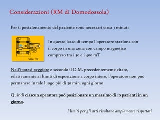 Considerazioni (RM di Domodossola)

Per il posizionamento del paziente sono necessari circa 3 minuti


                    In questo lasso di tempo l’operatore staziona con
                    il corpo in una zona con campo magnetico
                    compreso tra i 30 e i 400 mT


Nell’ipotesi peggiore e secondo il D.M. precedentemente citato,
relativamente ai limiti di esposizione a corpo intero, l’operatore non può
permanere in tale luogo più di 30 min. ogni giorno

Quindi ciascun operatore può posizionare un massimo di 10 pazienti in un
giorno.

                               I limiti per gli arti risultano ampiamente rispettati
 