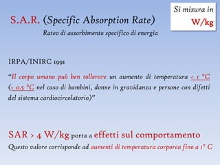 Si misura in
S.A.R. (Specific Absorption Rate)                                W/kg
            Rateo di assorbimento specifico di energia


IRPA/INIRC 1991

“Il corpo umano può ben tollerare un aumento di temperatura < 1 °C
(< 0.5 °C nel caso di bambini, donne in gravidanza e persone con difetti
del sistema cardiocircolatorio)”




SAR > 4 W/kg porta a effetti sul comportamento
Questo valore corrisponde ad aumenti di temperatura corporea fino a 1° C
 