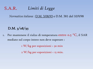 S.A.R.           Limiti di Legge
    Normativa italiana : D.M. 3/08/93 e D.M. 381 del 10/9/98


   D.M. 3/08/93
1. Per mantenere il rialzo di temperatura entro 0.5 °C, il SAR
   mediato sul corpo intero non deve superare :

             1 W/kg per esposizioni > 30 min

             2 W/kg per esposizioni < 15 min.
 
