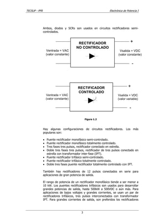 TECSUP - PFR Electrónica de Potencia I
3
Ambos, diodos y SCRs son usados en circuitos rectificadores semi-
controlados.
Ventrada = VAC
(valor constante)
Vsalida = VDC
(valor constante)
RECTIFICADOR
NO CONTROLADO
+
-
Ventrada = VAC
(valor constante)
Vsalida = VDC
(valor variable)
RECTIFICADOR
CONTROLADO
+
-
Figura 1.2
Hay algunas configuraciones de circuitos rectificadores. Los más
populares son:
• Puente rectificador monofásico semi-controlado.
• Puente rectificador monofásico totalmente controlado.
• Tres fases tres pulsos, rectificador conectado en estrella.
• Doble tres fases tres pulsos, rectificador de tres pulsos conectado en
estrella con transformador inter-fase (IPT).
• Puente rectificador trifásico semi-controlado.
• Puente rectificador trifásico totalmente controlado.
• Doble tres fases puente rectificador totalmente controlado con IPT.
También hay rectificadores de 12 pulsos conectados en serie para
aplicaciones de gran potencia de salida.
El rango de potencia de un rectificador monofásico tiende a ser menor a
10 kW. Los puentes rectificadores trifásicos son usados para desarrollar
grandes potencias de salida, hasta 500kW a 500VDC o aún más. Para
aplicaciones de bajos voltajes y grandes corrientes, se usan un par de
rectificadores trifásicos, tres pulsos interconectados con transformador
IPT. Para grandes corrientes de salida, son preferidos los rectificadores
 