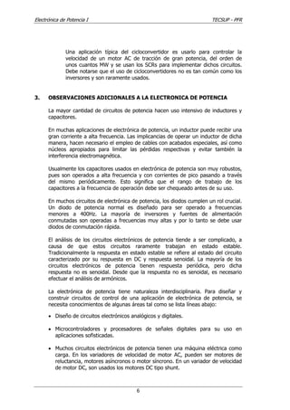 Electrónica de Potencia I TECSUP - PFR
6
Una aplicación típica del cicloconvertidor es usarlo para controlar la
velocidad de un motor AC de tracción de gran potencia, del orden de
unos cuantos MW y se usan los SCRs para implementar dichos circuitos.
Debe notarse que el uso de cicloconvertidores no es tan común como los
inversores y son raramente usados.
3. OBSERVACIONES ADICIONALES A LA ELECTRONICA DE POTENCIA
La mayor cantidad de circuitos de potencia hacen uso intensivo de inductores y
capacitores.
En muchas aplicaciones de electrónica de potencia, un inductor puede recibir una
gran corriente a alta frecuencia. Las implicancias de operar un inductor de dicha
manera, hacen necesario el empleo de cables con acabados especiales, así como
núcleos apropiados para limitar las pérdidas respectivas y evitar también la
interferencia electromagnética.
Usualmente los capacitores usados en electrónica de potencia son muy robustos,
pues son operados a alta frecuencia y con corrientes de pico pasando a través
del mismo periódicamente. Esto significa que el rango de trabajo de los
capacitores a la frecuencia de operación debe ser chequeado antes de su uso.
En muchos circuitos de electrónica de potencia, los diodos cumplen un rol crucial.
Un diodo de potencia normal es diseñado para ser operado a frecuencias
menores a 400Hz. La mayoría de inversores y fuentes de alimentación
conmutadas son operadas a frecuencias muy altas y por lo tanto se debe usar
diodos de conmutación rápida.
El análisis de los circuitos electrónicos de potencia tiende a ser complicado, a
causa de que estos circuitos raramente trabajan en estado estable.
Tradicionalmente la respuesta en estado estable se refiere al estado del circuito
caracterizado por su respuesta en DC y respuesta senoidal. La mayoría de los
circuitos electrónicos de potencia tienen respuesta periódica, pero dicha
respuesta no es senoidal. Desde que la respuesta no es senoidal, es necesario
efectuar el análisis de armónicos.
La electrónica de potencia tiene naturaleza interdisciplinaria. Para diseñar y
construir circuitos de control de una aplicación de electrónica de potencia, se
necesita conocimientos de algunas áreas tal como se lista líneas abajo:
• Diseño de circuitos electrónicos analógicos y digitales.
• Microcontroladores y procesadores de señales digitales para su uso en
aplicaciones sofisticadas.
• Muchos circuitos electrónicos de potencia tienen una máquina eléctrica como
carga. En los variadores de velocidad de motor AC, pueden ser motores de
reluctancia, motores asíncronos o motor síncrono. En un variador de velocidad
de motor DC, son usados los motores DC tipo shunt.
 