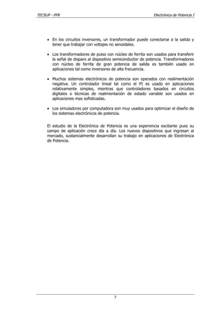 TECSUP - PFR Electrónica de Potencia I
7
• En los circuitos inversores, un transformador puede conectarse a la salida y
tener que trabajar con voltajes no senoidales.
• Los transformadores de pulso con núcleo de ferrita son usados para transferir
la señal de disparo al dispositivo semiconductor de potencia. Transformadores
con núcleo de ferrita de gran potencia de salida es también usado en
aplicaciones tal como inversores de alta frecuencia.
• Muchos sistemas electrónicos de potencia son operados con realimentación
negativa. Un controlador lineal tal como el PI es usado en aplicaciones
relativamente simples, mientras que controladores basados en circuitos
digitales o técnicas de realimentación de estado variable son usados en
aplicaciones mas sofisticadas.
• Los simuladores por computadora son muy usados para optimizar el diseño de
los sistemas electrónicos de potencia.
El estudio de la Electrónica de Potencia es una experiencia excitante pues su
campo de aplicación crece día a día. Los nuevos dispositivos que ingresan al
mercado, sustancialmente desarrollan su trabajo en aplicaciones de Electrónica
de Potencia.
 
