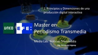 Master en
Periodismo Transmedia
1. Principios y Dimensiones de una
producción digital interactiva
Mg. Fernando Irigaray
Media Lab: Noticias Transmedia
 