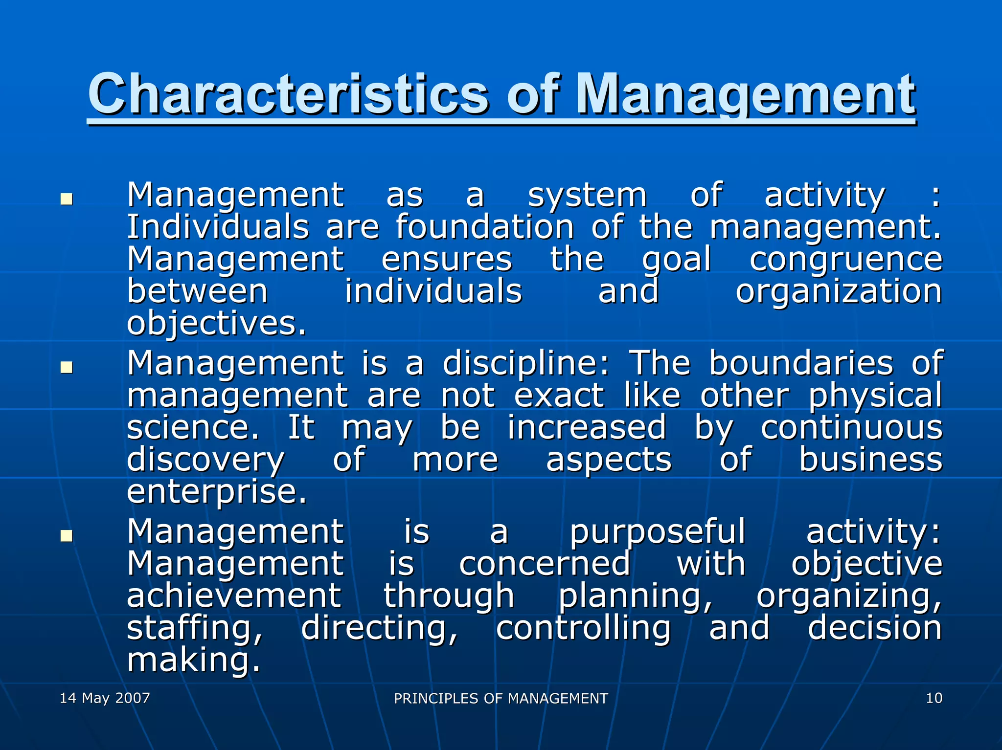 Characteristics of Management
        Management as a system of activity :
        Individuals are foundation of the management.
        Management ensures the goal congruence
        between      individuals   and     organization
        objectives.
        Management is a discipline: The boundaries of
        management are not exact like other physical
        science. It may be increased by continuous
        discovery of more aspects of business
        enterprise.
        Management       is   a   purposeful   activity:
        Management is concerned with objective
        achievement through planning, organizing,
        staffing, directing, controlling and decision
        making.
14 May 2007            PRINCIPLES OF MANAGEMENT       10
 