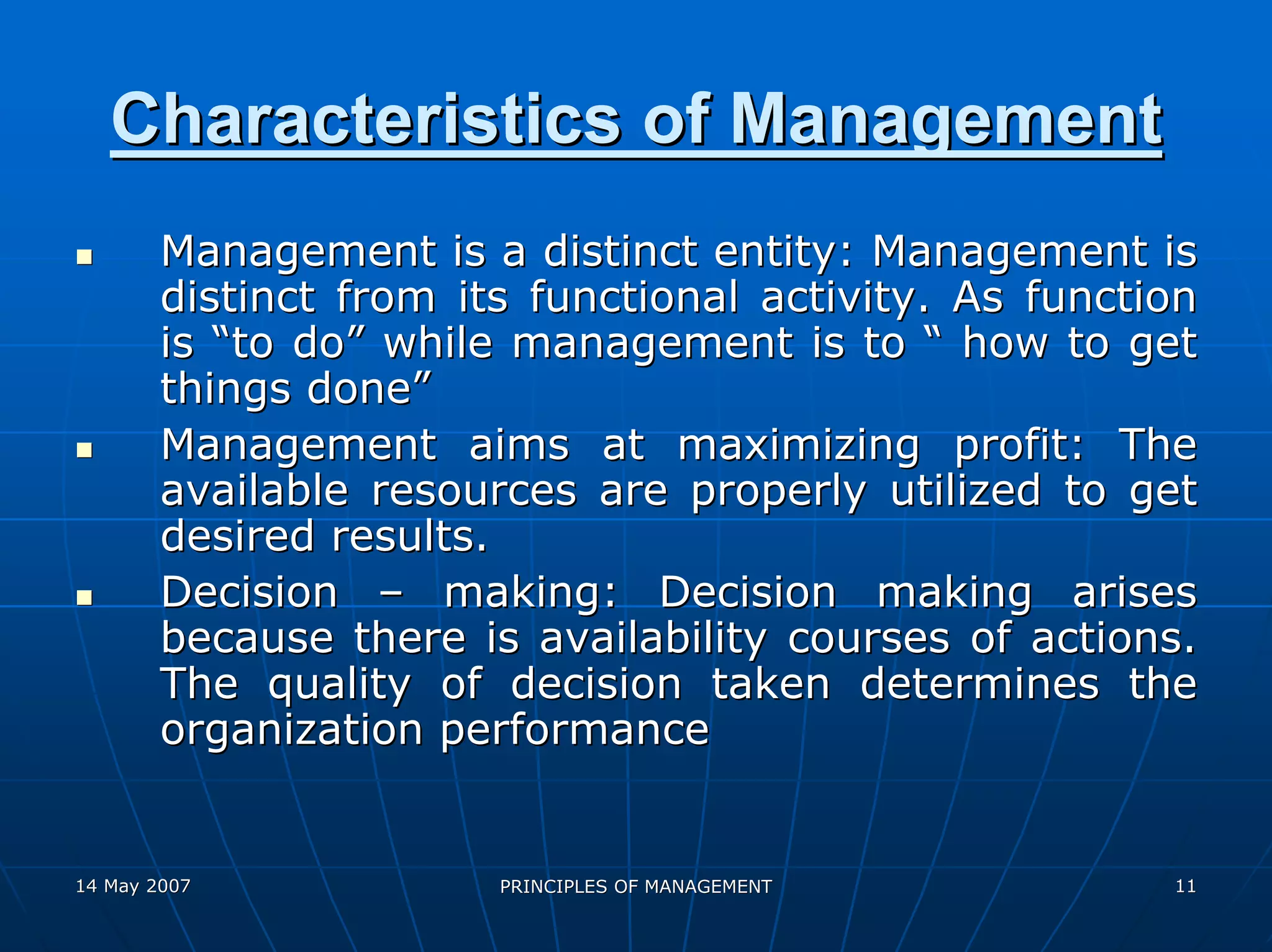 Characteristics of Management
        Management is a distinct entity: Management is
        distinct from its functional activity. As function
        is “to do” while management is to “ how to get
        things done”
        Management aims at maximizing profit: The
        available resources are properly utilized to get
        desired results.
        Decision – making: Decision making arises
        because there is availability courses of actions.
        The quality of decision taken determines the
        organization performance


14 May 2007             PRINCIPLES OF MANAGEMENT        11
 