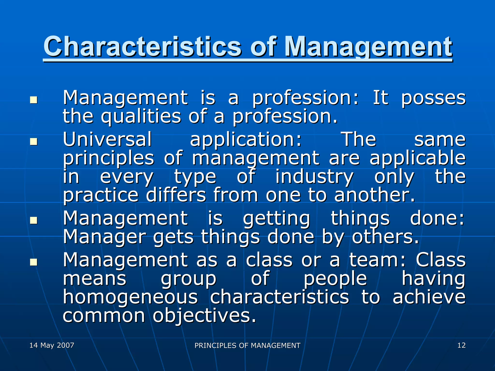 Characteristics of Management
        Management is a profession: It posses
        the qualities of a profession.
        Universal     application:     The   same
        principles of management are applicable
        in every type of industry only the
        practice differs from one to another.
        Management is getting things done:
        Manager gets things done by others.
        Management as a class or a team: Class
        means      group     of   people   having
        homogeneous characteristics to achieve
        common objectives.
14 May 2007          PRINCIPLES OF MANAGEMENT   12
 