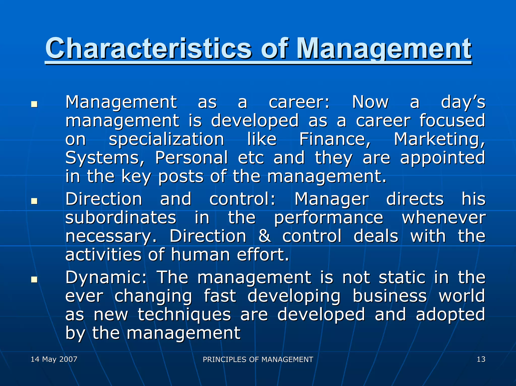 Characteristics of Management
        Management as a career: Now a day’s
        management is developed as a career focused
        on specialization like Finance, Marketing,
        Systems, Personal etc and they are appointed
        in the key posts of the management.
        Direction and control: Manager directs his
        subordinates in the performance whenever
        necessary. Direction & control deals with the
        activities of human effort.
        Dynamic: The management is not static in the
        ever changing fast developing business world
        as new techniques are developed and adopted
        by the management
14 May 2007           PRINCIPLES OF MANAGEMENT     13
 