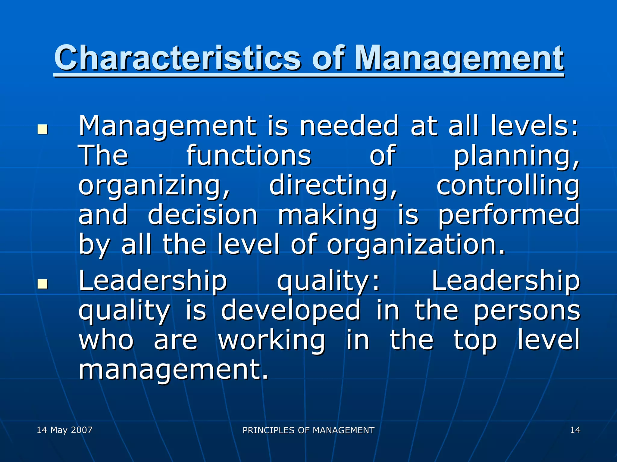 Characteristics of Management
        Management is needed at all levels:
        The      functions     of    planning,
        organizing, directing, controlling
        and decision making is performed
        by all the level of organization.
        Leadership      quality:   Leadership
        quality is developed in the persons
        who are working in the top level
        management.
14 May 2007         PRINCIPLES OF MANAGEMENT   14
 
