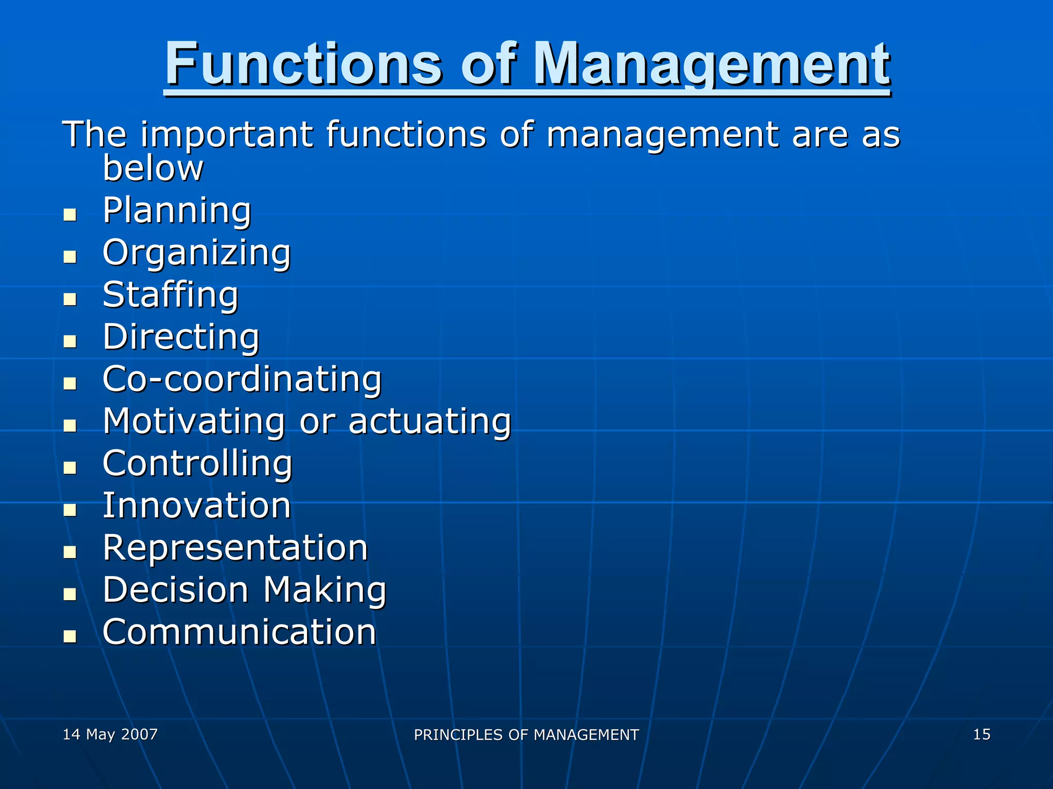 Functions of Management
The important functions of management are as
  below
  Planning
  Organizing
  Staffing
  Directing
  Co-coordinating
  Motivating or actuating
  Controlling
  Innovation
  Representation
  Decision Making
  Communication

14 May 2007          PRINCIPLES OF MANAGEMENT   15
 