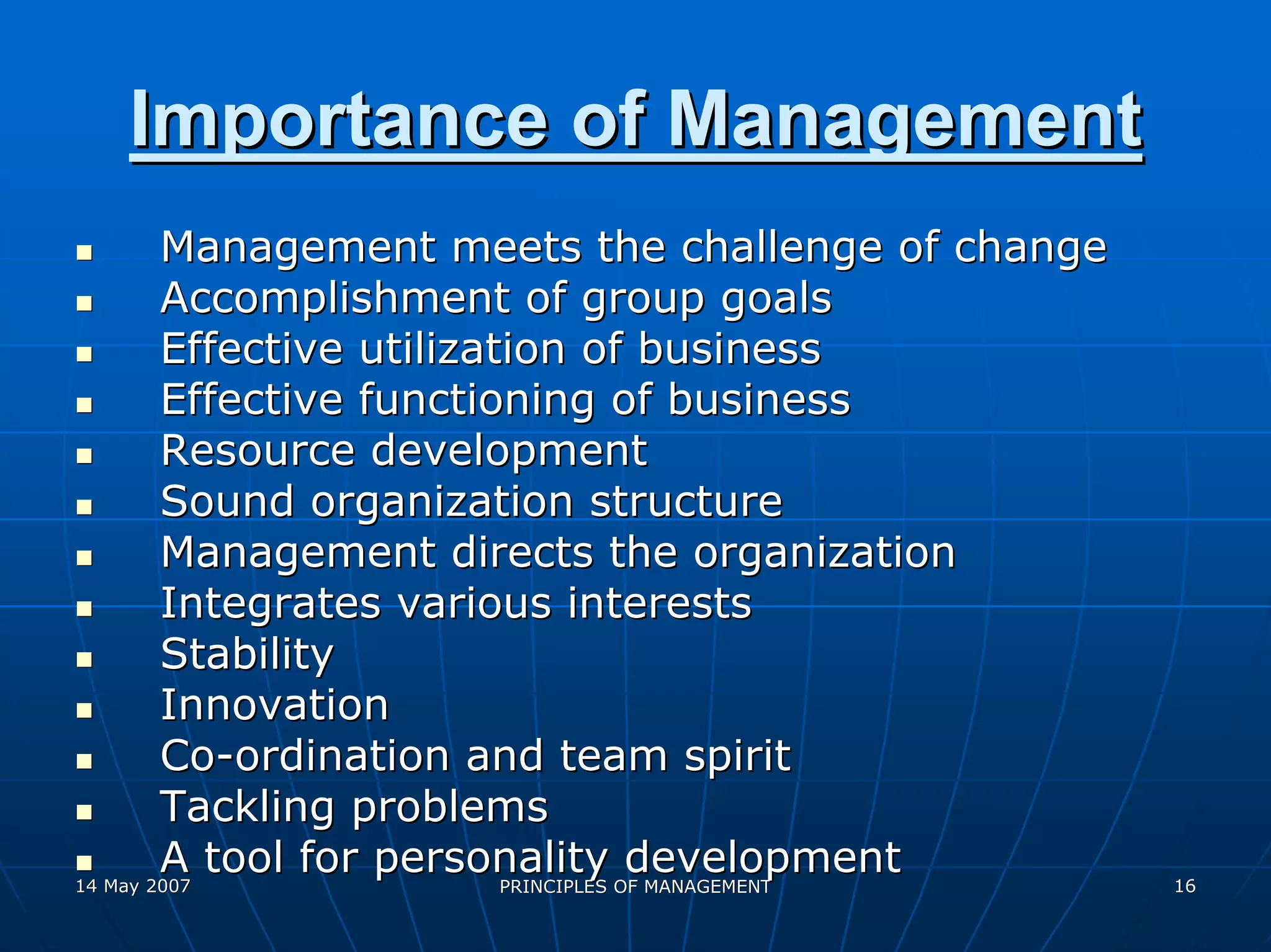 Importance of Management
        Management meets the challenge of change
        Accomplishment of group goals
        Effective utilization of business
        Effective functioning of business
        Resource development
        Sound organization structure
        Management directs the organization
        Integrates various interests
        Stability
        Innovation
        Co-ordination and team spirit
        Tackling problems
        A tool for personality OF MANAGEMENT
14 May 2007               PRINCIPLES
                                     development   16
 