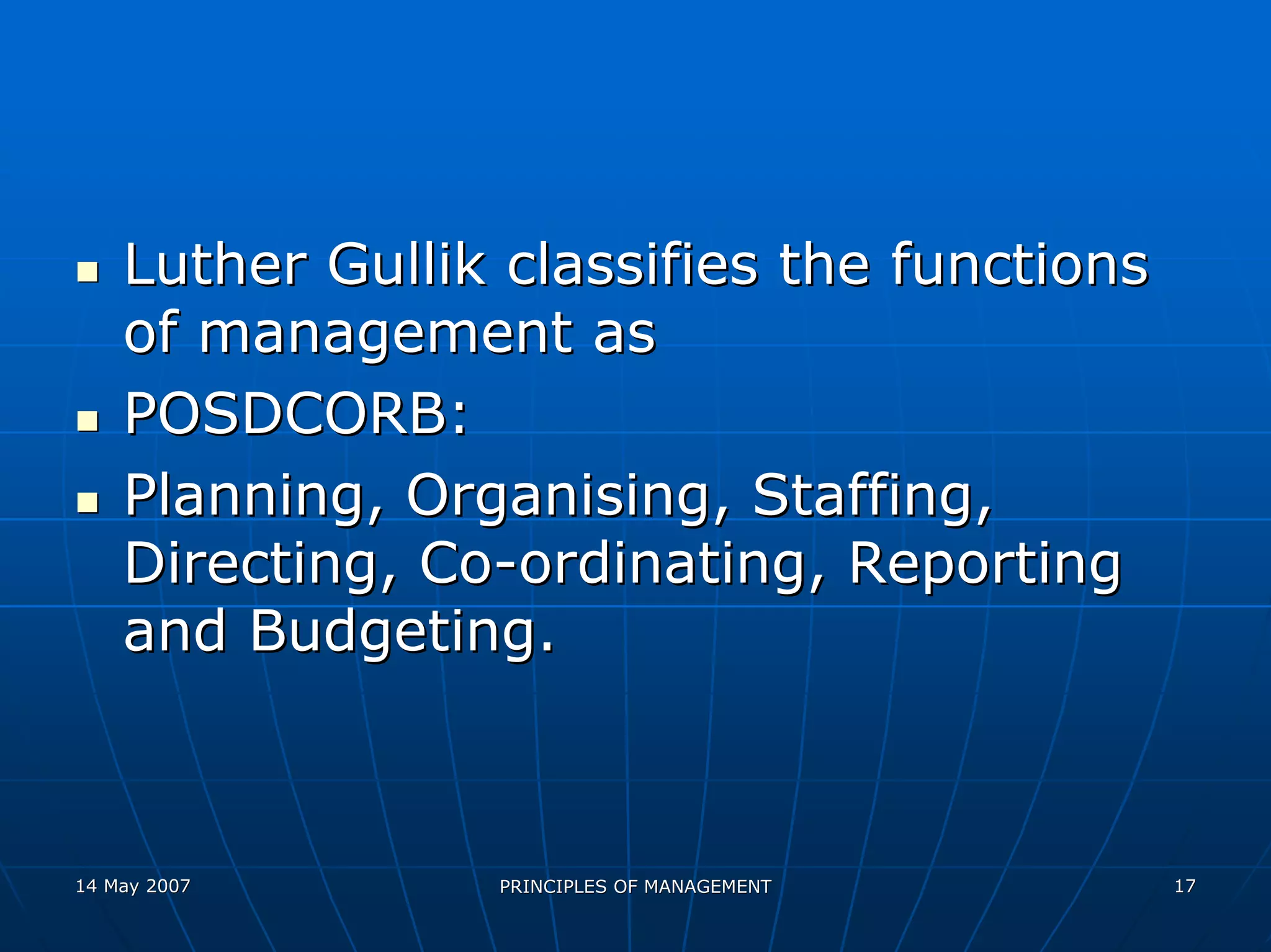 Luther Gullik classifies the functions
    of management as
    POSDCORB:
    Planning, Organising, Staffing,
    Directing, Co-ordinating, Reporting
    and Budgeting.



14 May 2007      PRINCIPLES OF MANAGEMENT    17
 