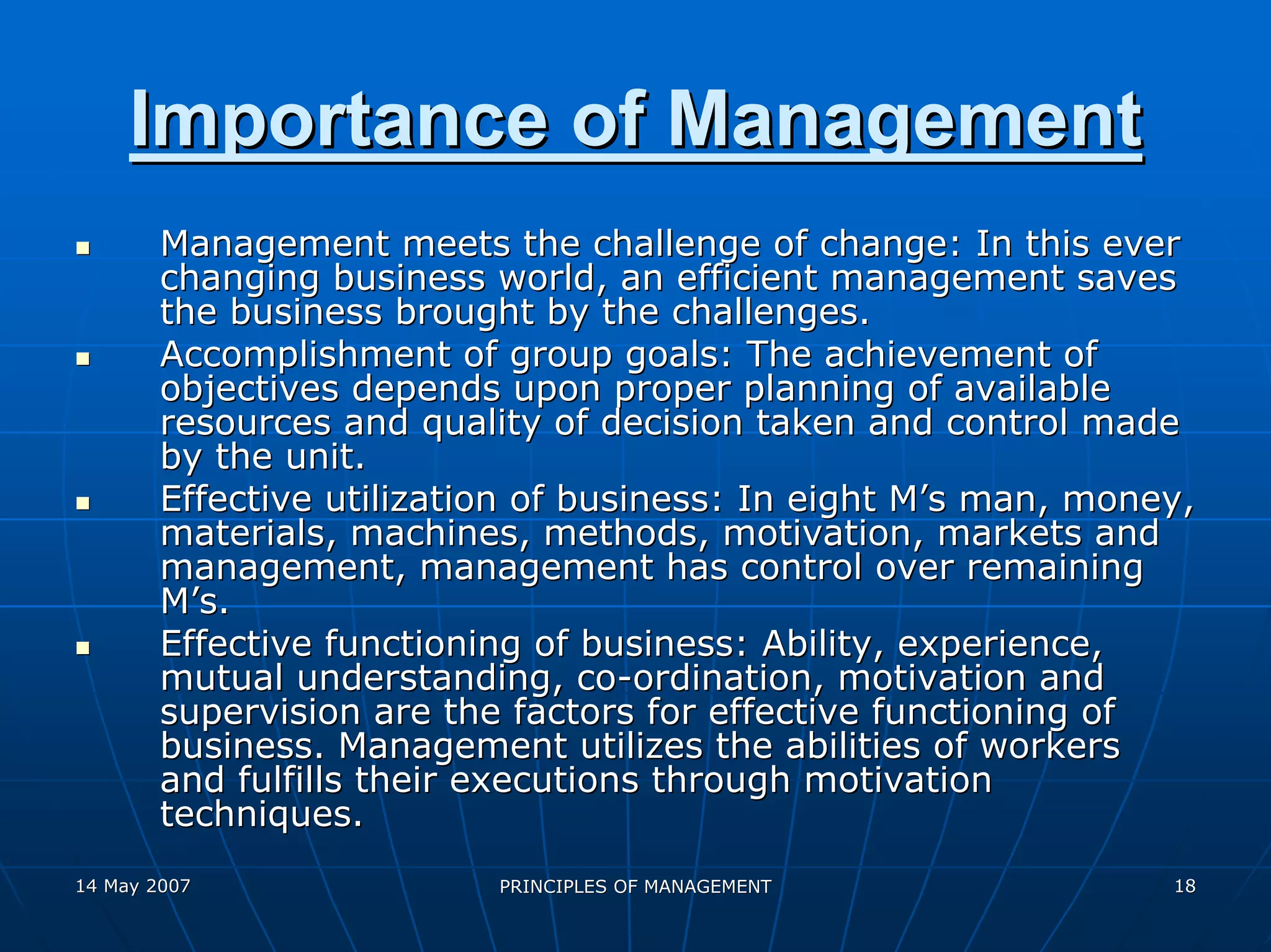Importance of Management
        Management meets the challenge of change: In this ever
        changing business world, an efficient management saves
        the business brought by the challenges.
        Accomplishment of group goals: The achievement of
        objectives depends upon proper planning of available
        resources and quality of decision taken and control made
        by the unit.
        Effective utilization of business: In eight M’s man, money,
        materials, machines, methods, motivation, markets and
        management, management has control over remaining
        M’s.
        Effective functioning of business: Ability, experience,
        mutual understanding, co-ordination, motivation and
        supervision are the factors for effective functioning of
        business. Management utilizes the abilities of workers
        and fulfills their executions through motivation
        techniques.
14 May 2007                PRINCIPLES OF MANAGEMENT              18
 
