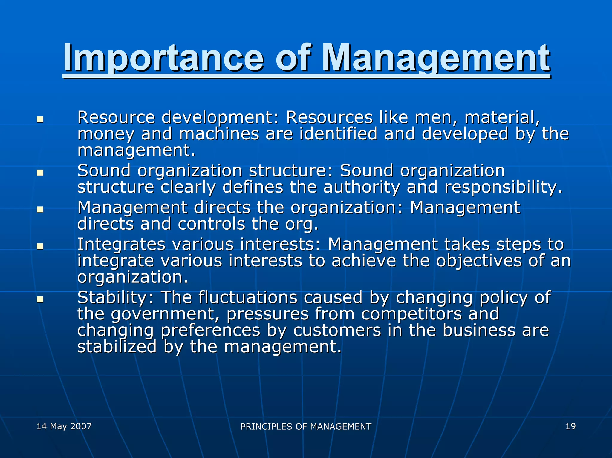 Importance of Management
        Resource development: Resources like men, material,
        money and machines are identified and developed by the
        management.
        Sound organization structure: Sound organization
        structure clearly defines the authority and responsibility.
        Management directs the organization: Management
        directs and controls the org.
        Integrates various interests: Management takes steps to
        integrate various interests to achieve the objectives of an
        organization.
        Stability: The fluctuations caused by changing policy of
        the government, pressures from competitors and
        changing preferences by customers in the business are
        stabilized by the management.



14 May 2007                PRINCIPLES OF MANAGEMENT               19
 