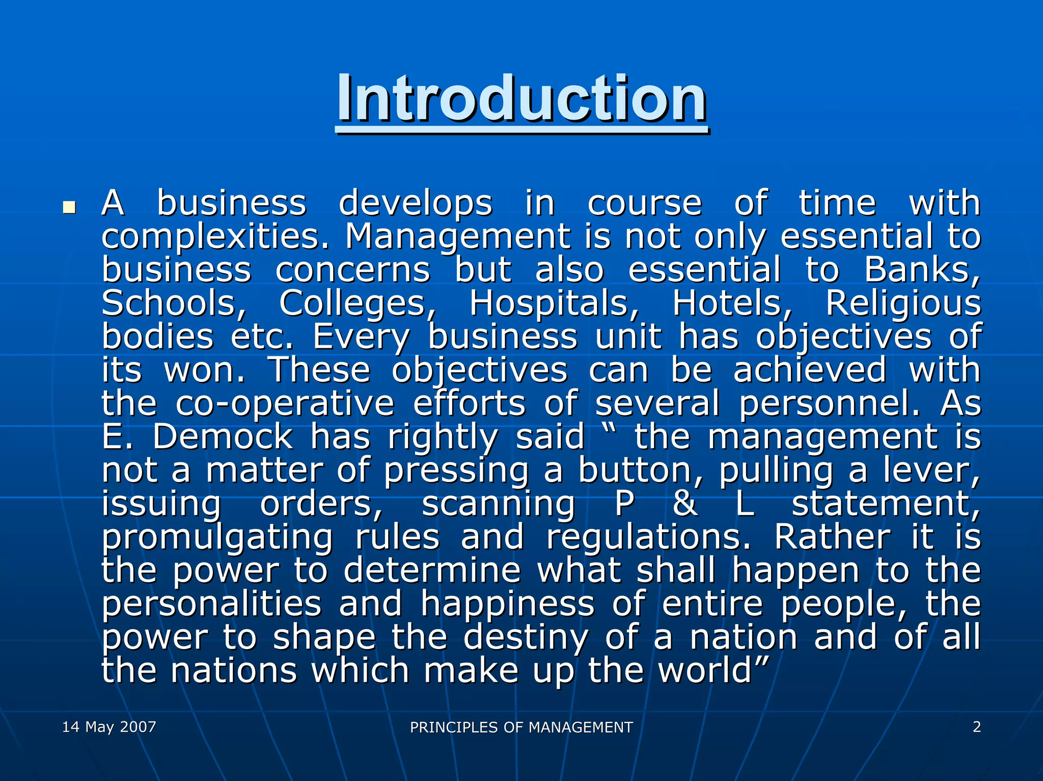 Introduction
    A business develops in course of time with
    complexities. Management is not only essential to
    business concerns but also essential to Banks,
    Schools, Colleges, Hospitals, Hotels, Religious
    bodies etc. Every business unit has objectives of
    its won. These objectives can be achieved with
    the co-operative efforts of several personnel. As
    E. Demock has rightly said “ the management is
    not a matter of pressing a button, pulling a lever,
    issuing orders, scanning P & L statement,
    promulgating rules and regulations. Rather it is
    the power to determine what shall happen to the
    personalities and happiness of entire people, the
    power to shape the destiny of a nation and of all
    the nations which make up the world”
14 May 2007          PRINCIPLES OF MANAGEMENT         2
 