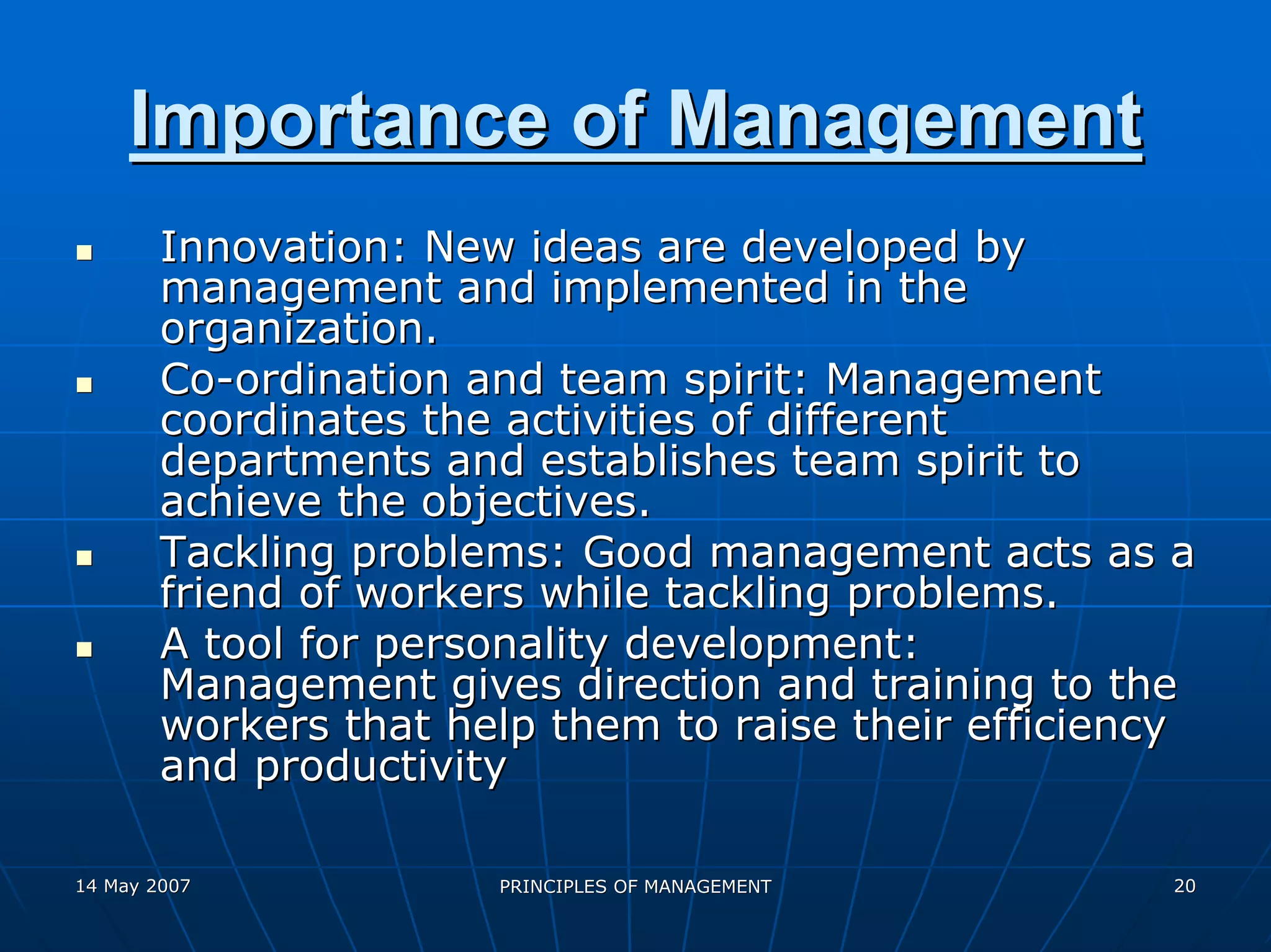 Importance of Management
        Innovation: New ideas are developed by
        management and implemented in the
        organization.
        Co-ordination and team spirit: Management
        coordinates the activities of different
        departments and establishes team spirit to
        achieve the objectives.
        Tackling problems: Good management acts as a
        friend of workers while tackling problems.
        A tool for personality development:
        Management gives direction and training to the
        workers that help them to raise their efficiency
        and productivity

14 May 2007            PRINCIPLES OF MANAGEMENT       20
 