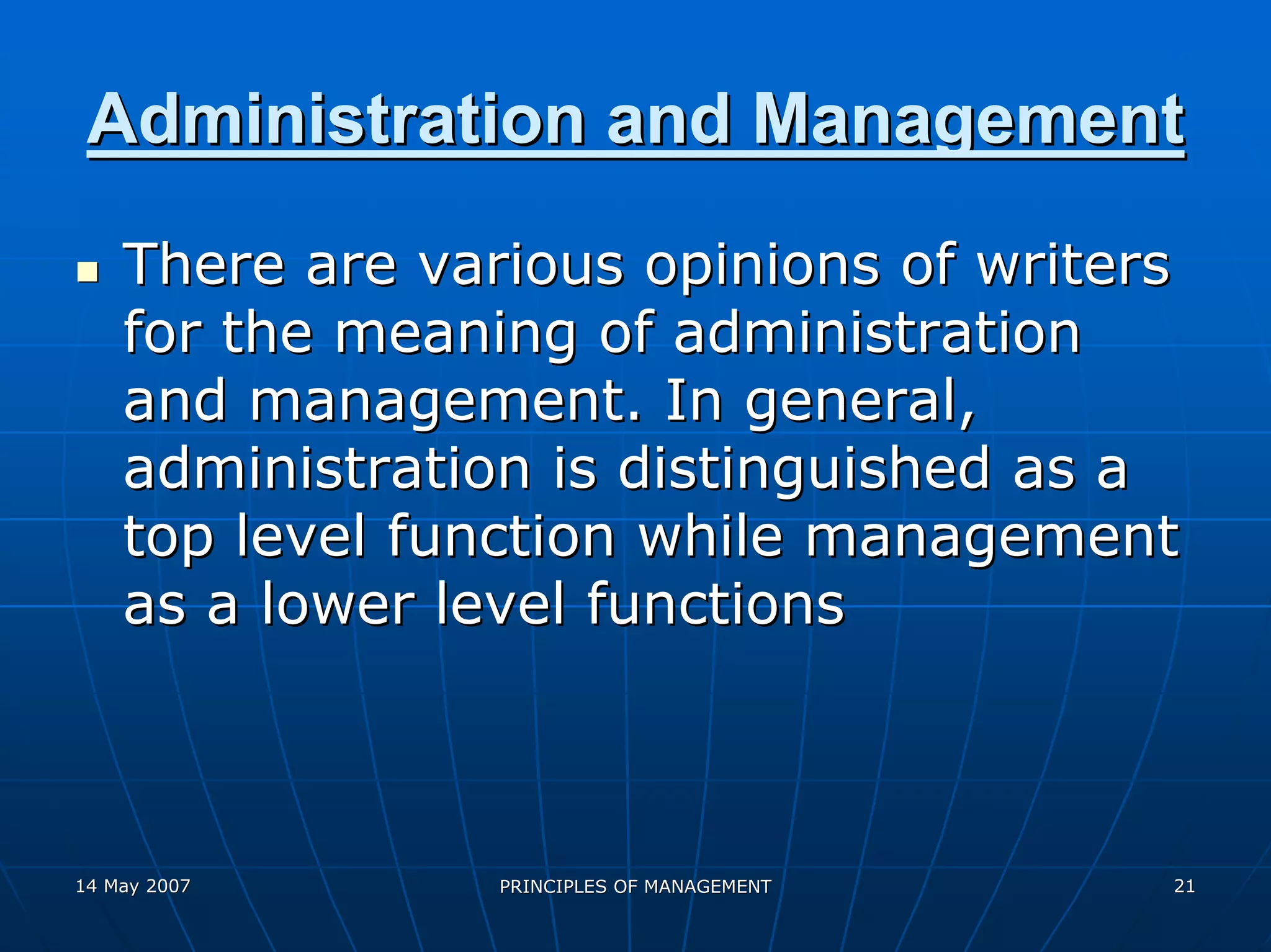 Administration and Management
    There are various opinions of writers
    for the meaning of administration
    and management. In general,
    administration is distinguished as a
    top level function while management
    as a lower level functions



14 May 2007      PRINCIPLES OF MANAGEMENT   21
 