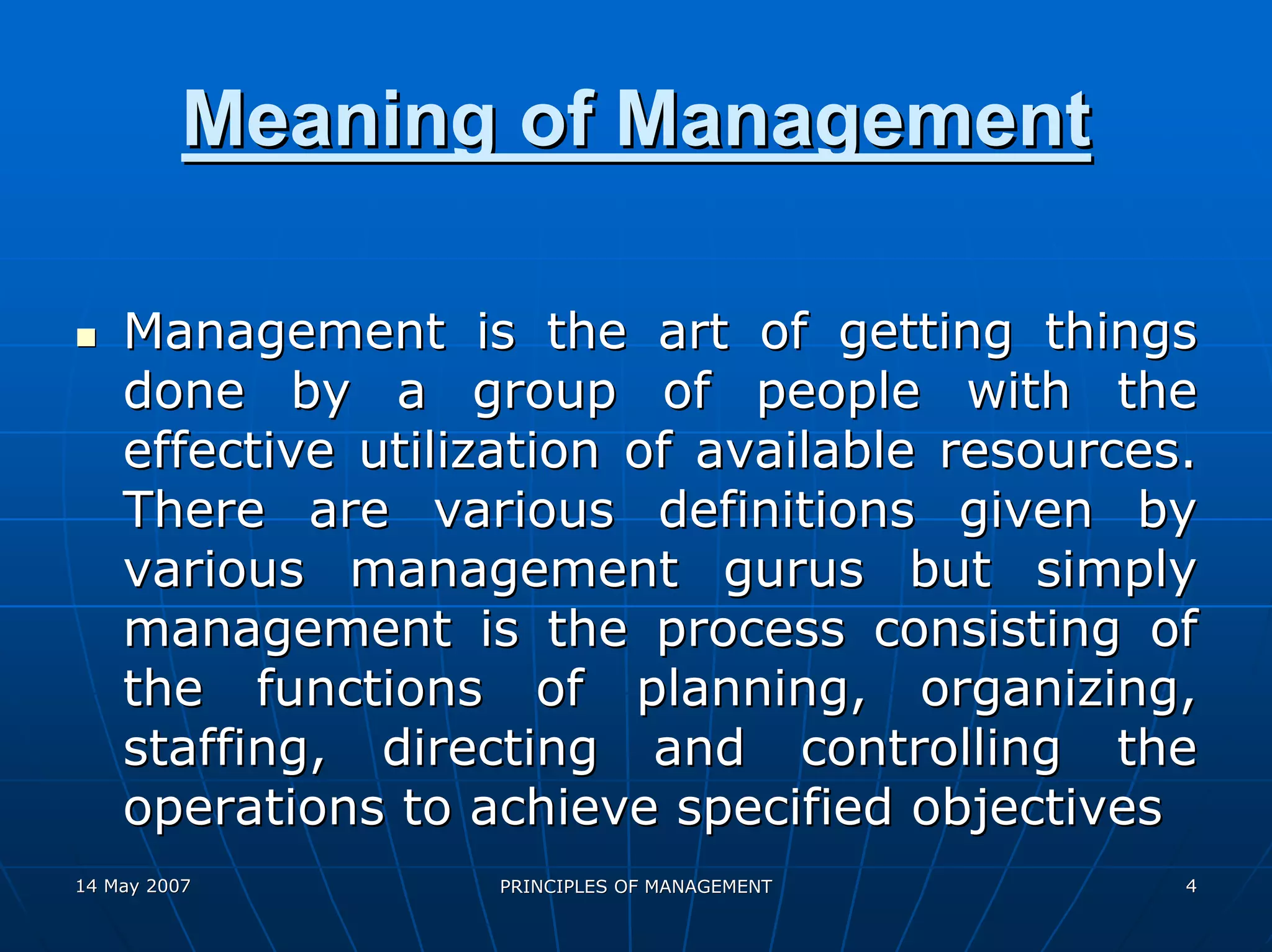 Meaning of Management

    Management is the art of getting things
    done by a group of people with the
    effective utilization of available resources.
    There are various definitions given by
    various management gurus but simply
    management is the process consisting of
    the functions of planning, organizing,
    staffing, directing and controlling the
    operations to achieve specified objectives
14 May 2007        PRINCIPLES OF MANAGEMENT     4
 