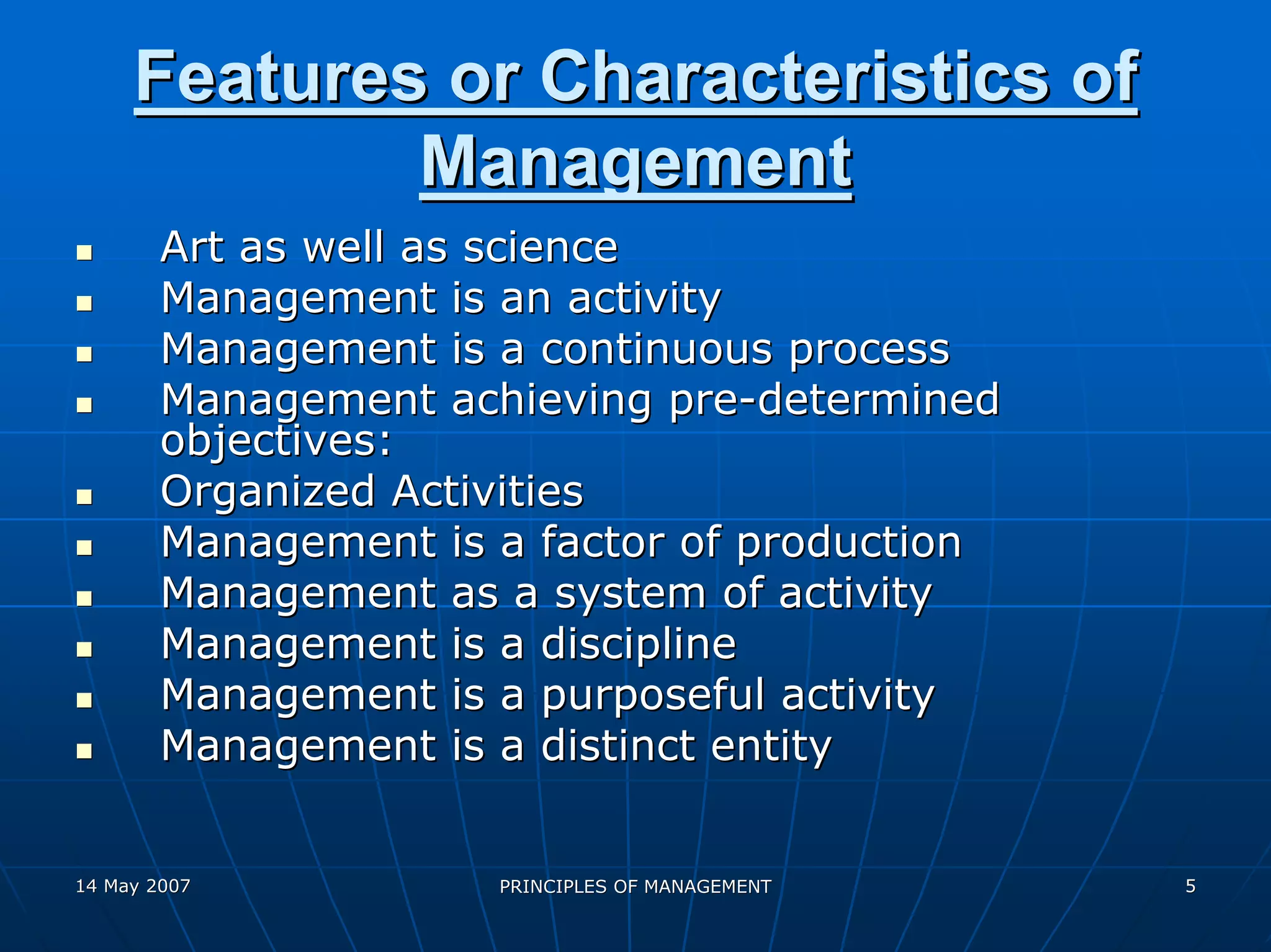 Features or Characteristics of
             Management
        Art as well as science
        Management is an activity
        Management is a continuous process
        Management achieving pre-determined
        objectives:
        Organized Activities
        Management is a factor of production
        Management as a system of activity
        Management is a discipline
        Management is a purposeful activity
        Management is a distinct entity


14 May 2007           PRINCIPLES OF MANAGEMENT   5
 