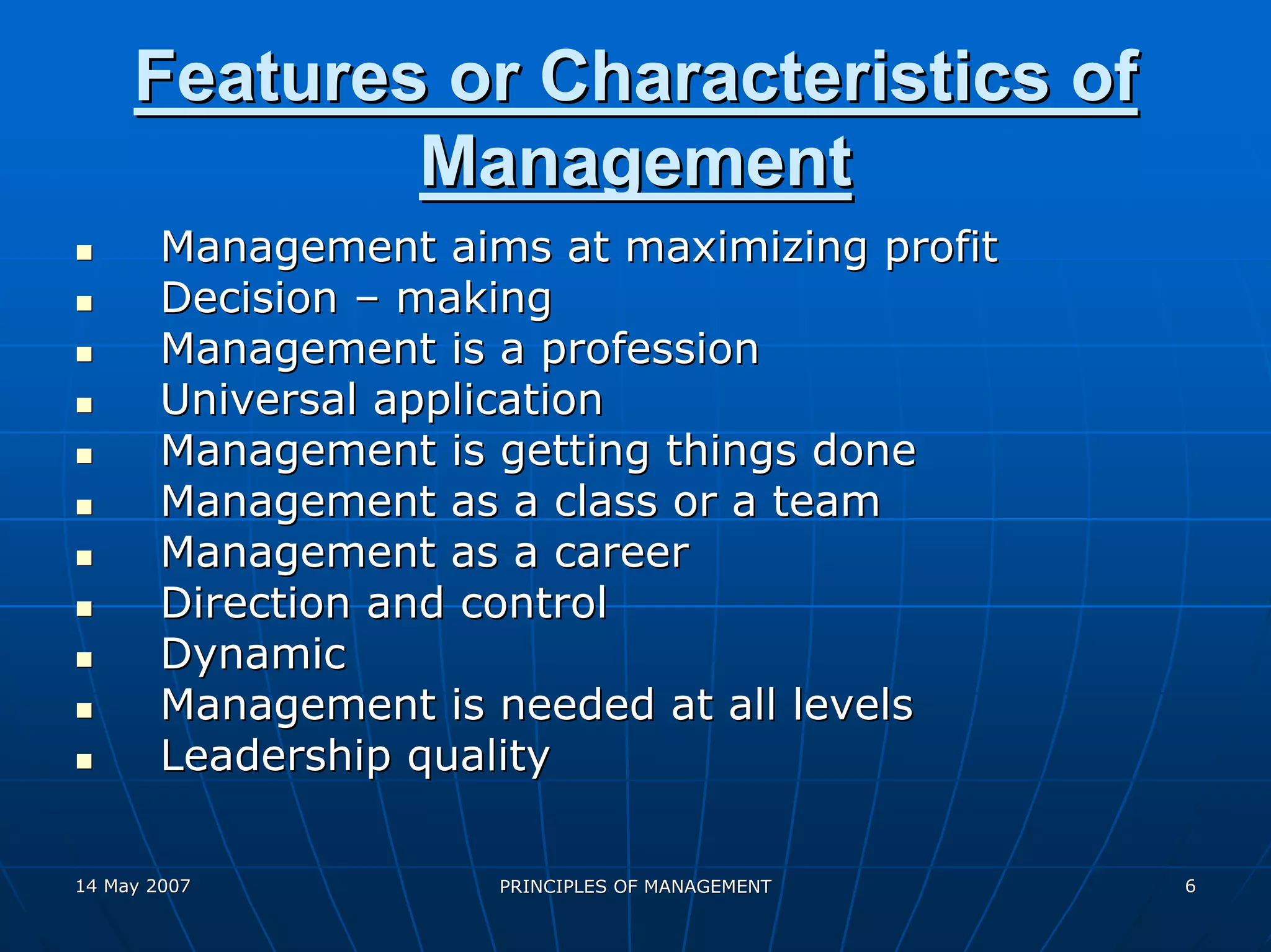 Features or Characteristics of
             Management
        Management aims at maximizing profit
        Decision – making
        Management is a profession
        Universal application
        Management is getting things done
        Management as a class or a team
        Management as a career
        Direction and control
        Dynamic
        Management is needed at all levels
        Leadership quality

14 May 2007           PRINCIPLES OF MANAGEMENT   6
 