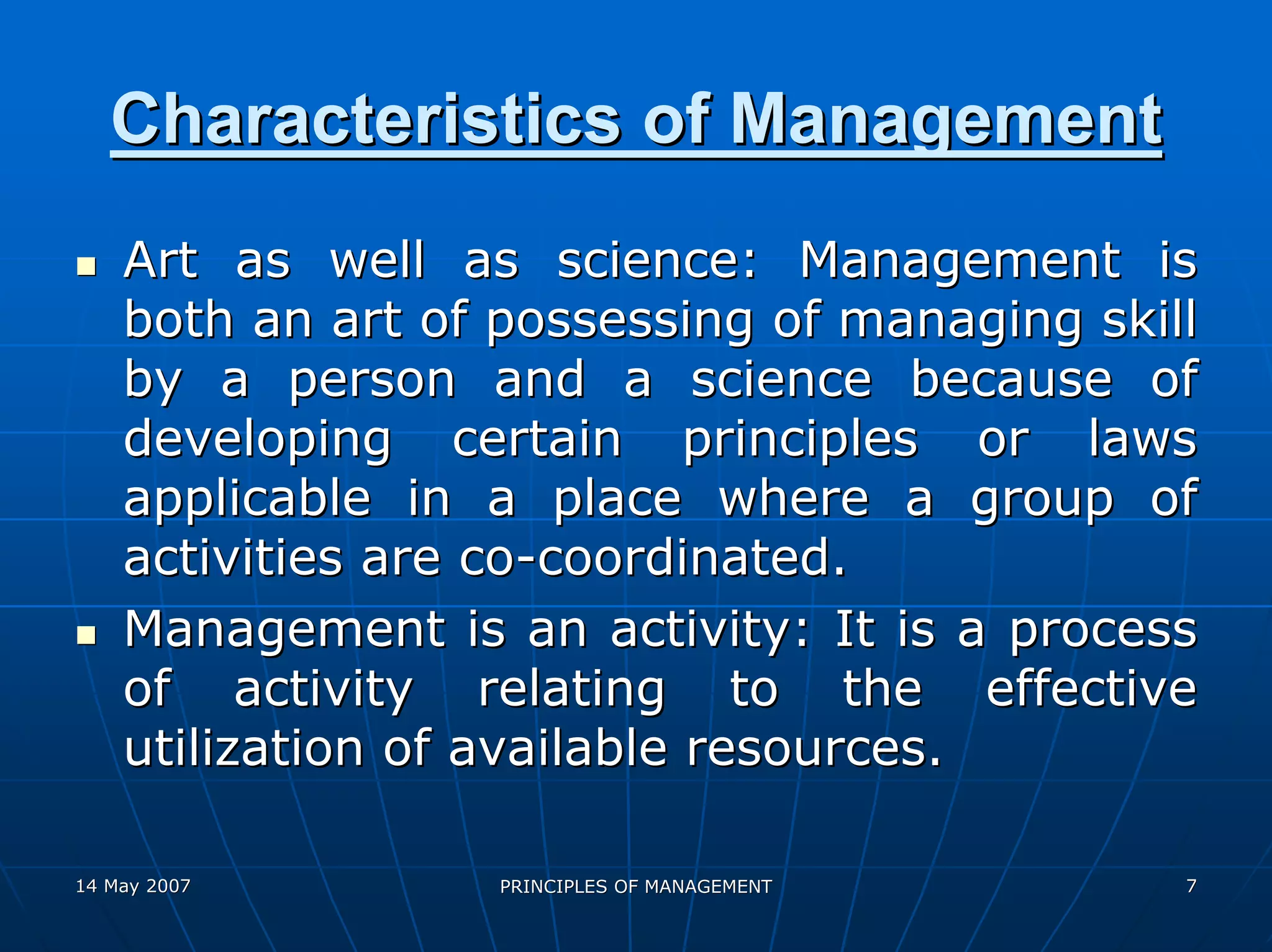 Characteristics of Management
    Art as well as science: Management is
    both an art of possessing of managing skill
    by a person and a science because of
    developing certain principles or laws
    applicable in a place where a group of
    activities are co-coordinated.
    Management is an activity: It is a process
    of activity relating to the effective
    utilization of available resources.

14 May 2007        PRINCIPLES OF MANAGEMENT   7
 