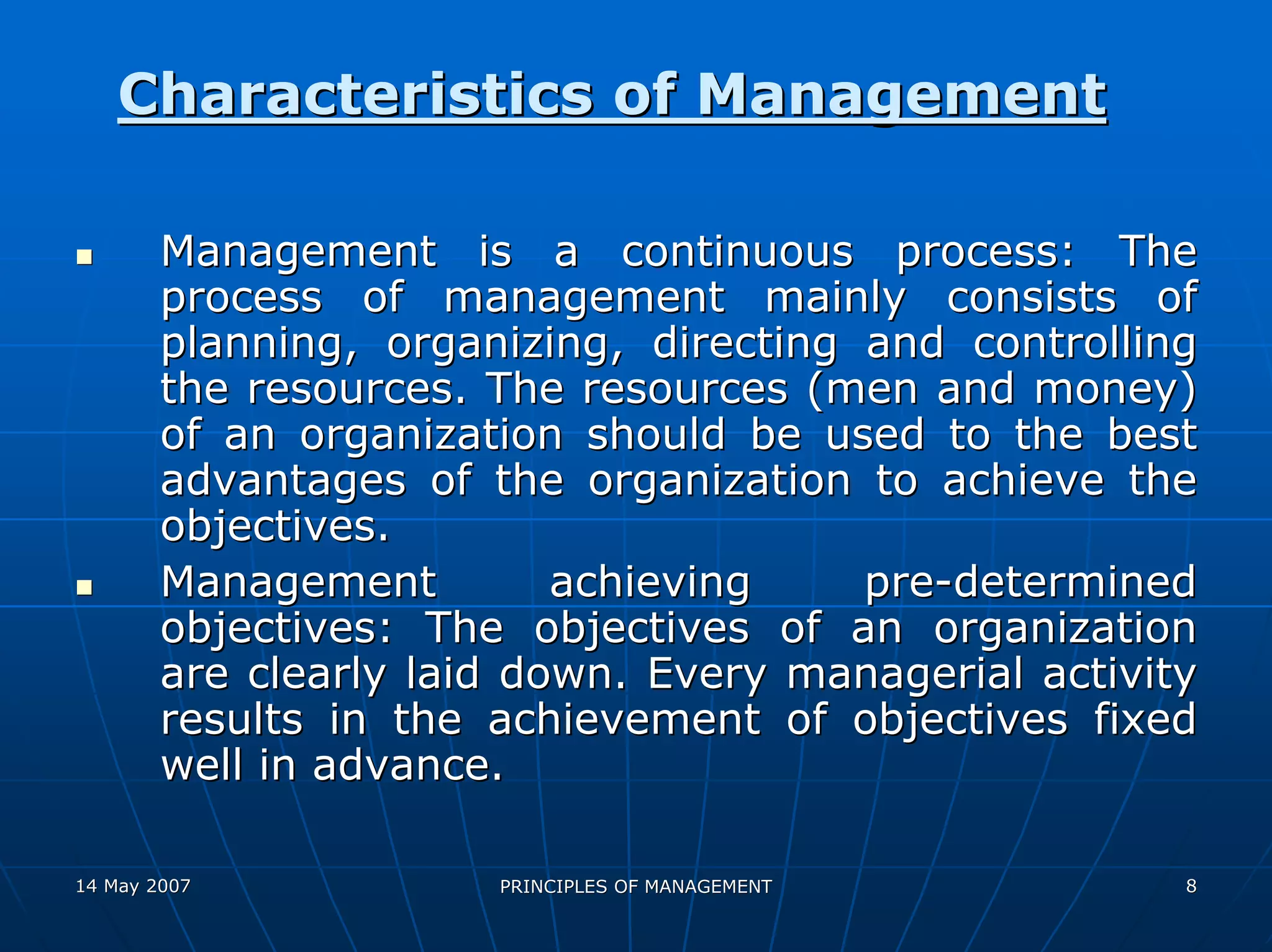 Characteristics of Management

        Management is a continuous process: The
        process of management mainly consists of
        planning, organizing, directing and controlling
        the resources. The resources (men and money)
        of an organization should be used to the best
        advantages of the organization to achieve the
        objectives.
        Management         achieving    pre-determined
        objectives: The objectives of an organization
        are clearly laid down. Every managerial activity
        results in the achievement of objectives fixed
        well in advance.

14 May 2007            PRINCIPLES OF MANAGEMENT        8
 