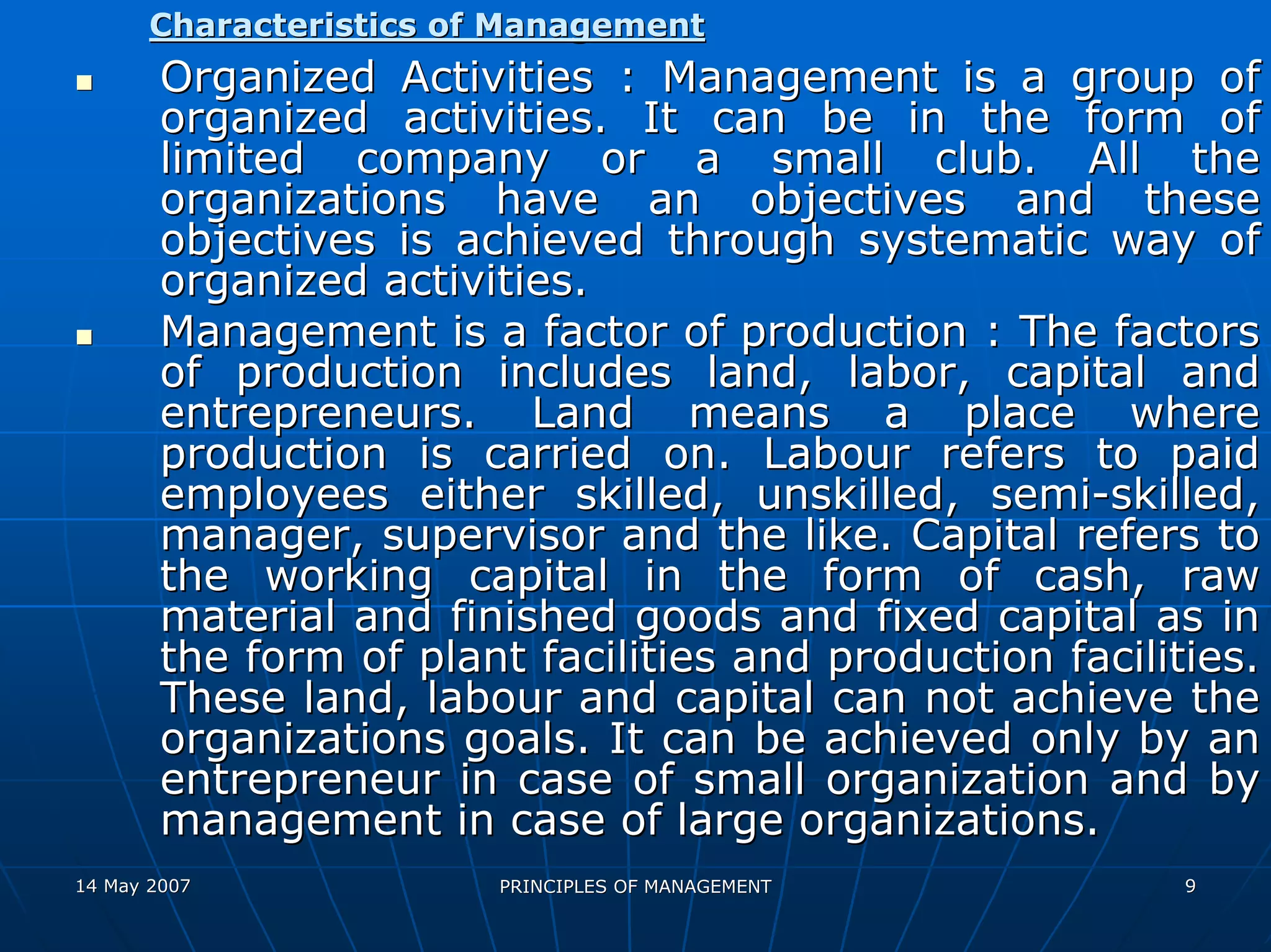 Characteristics of Management
        Organized Activities : Management is a group of
        organized activities. It can be in the form of
        limited company or a small club. All the
        organizations have an objectives and these
        objectives is achieved through systematic way of
        organized activities.
        Management is a factor of production : The factors
        of production includes land, labor, capital and
        entrepreneurs. Land means a place where
        production is carried on. Labour refers to paid
        employees either skilled, unskilled, semi-skilled,
        manager, supervisor and the like. Capital refers to
        the working capital in the form of cash, raw
        material and finished goods and fixed capital as in
        the form of plant facilities and production facilities.
        These land, labour and capital can not achieve the
        organizations goals. It can be achieved only by an
        entrepreneur in case of small organization and by
        management in case of large organizations.
14 May 2007              PRINCIPLES OF MANAGEMENT          9
 