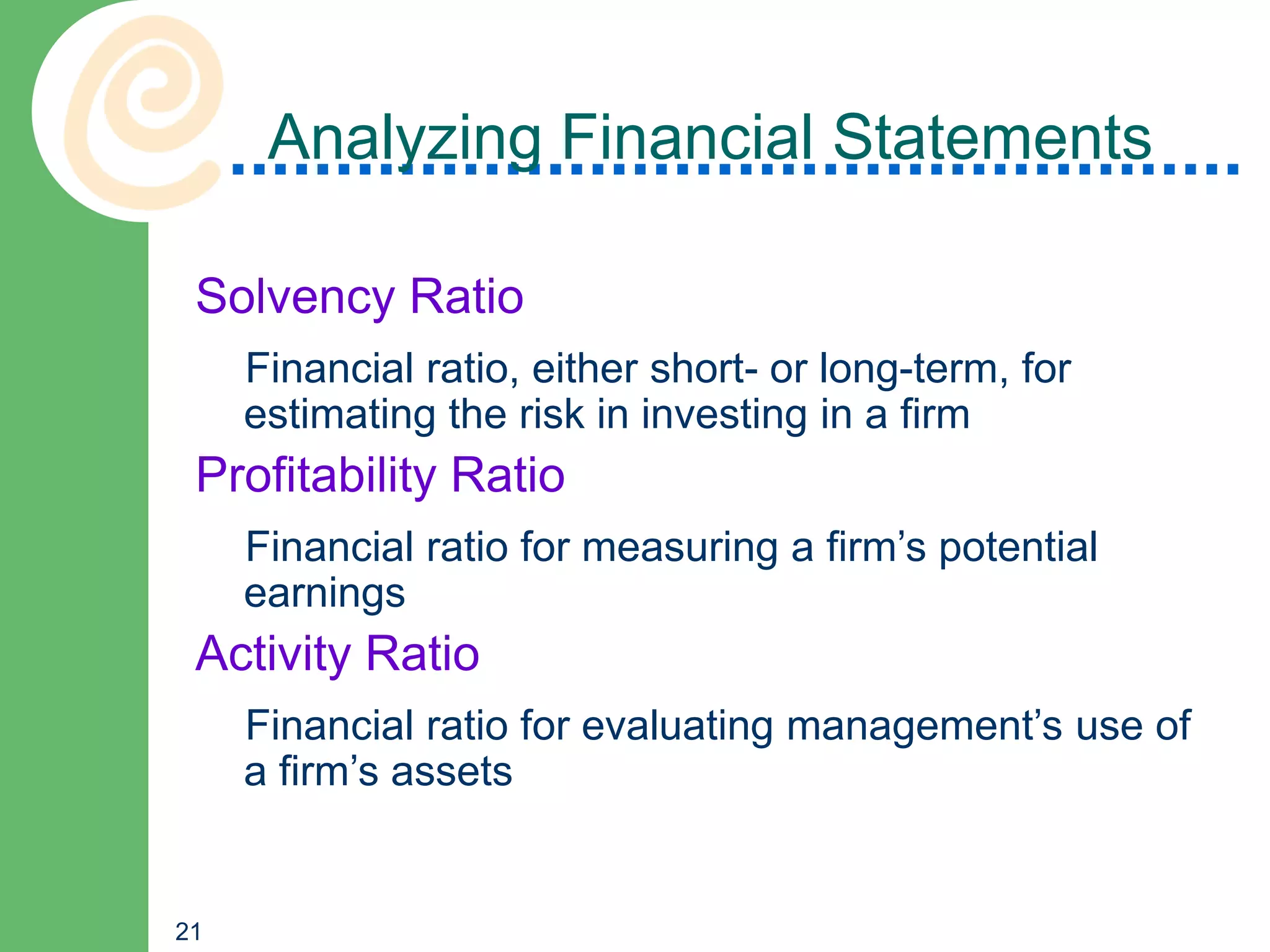 Analyzing Financial Statements

 Solvency Ratio
     Financial ratio, either short- or long-term, for
     estimating the risk in investing in a firm
 Profitability Ratio
     Financial ratio for measuring a firm’s potential
     earnings
 Activity Ratio
     Financial ratio for evaluating management’s use of
     a firm’s assets


21
 
