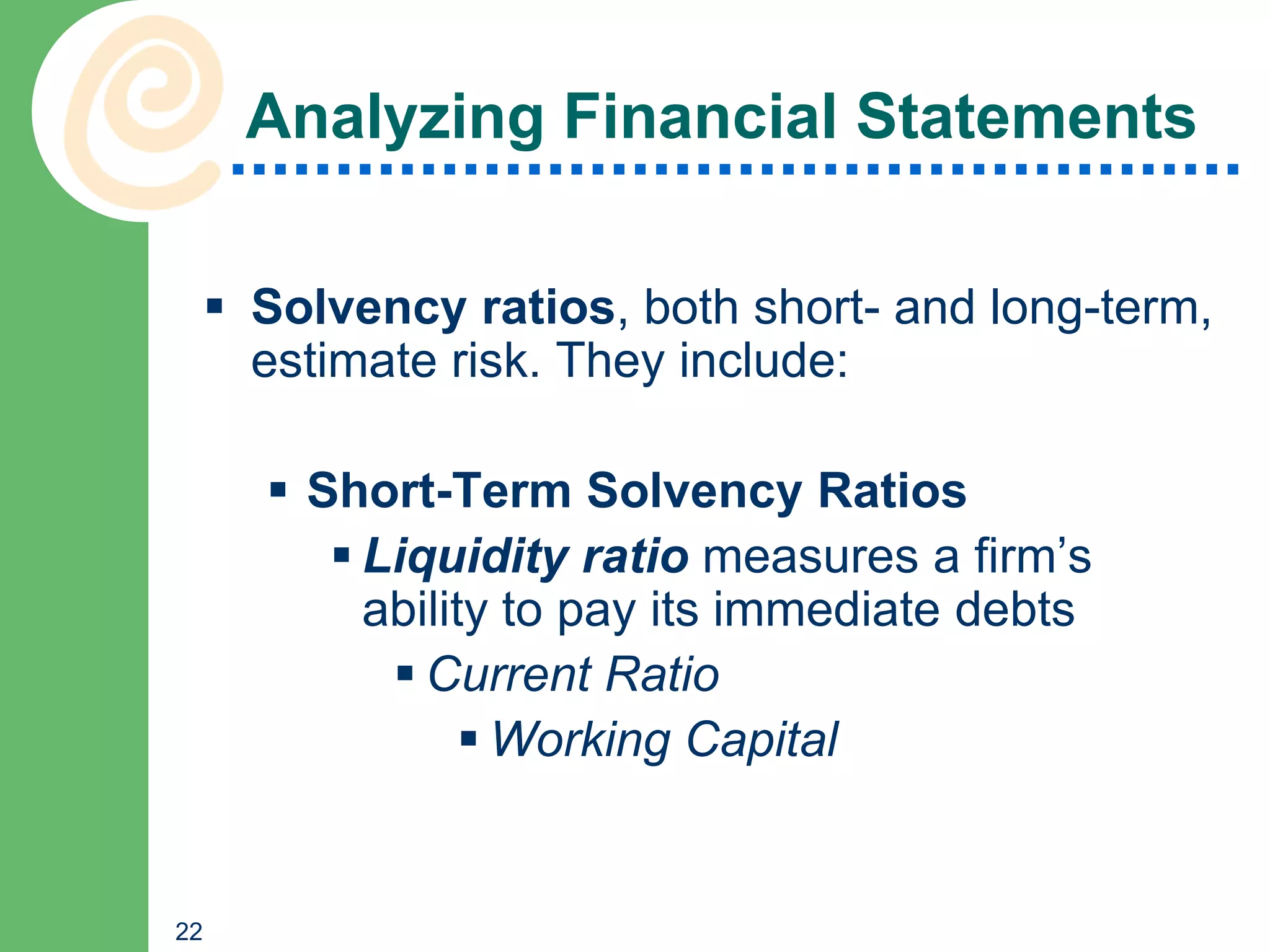 Analyzing Financial Statements

      Solvency ratios, both short- and long-term,
       estimate risk. They include:

        Short-Term Solvency Ratios
           Liquidity ratio measures a firm’s
            ability to pay its immediate debts
              Current Ratio
                   Working Capital


22
 