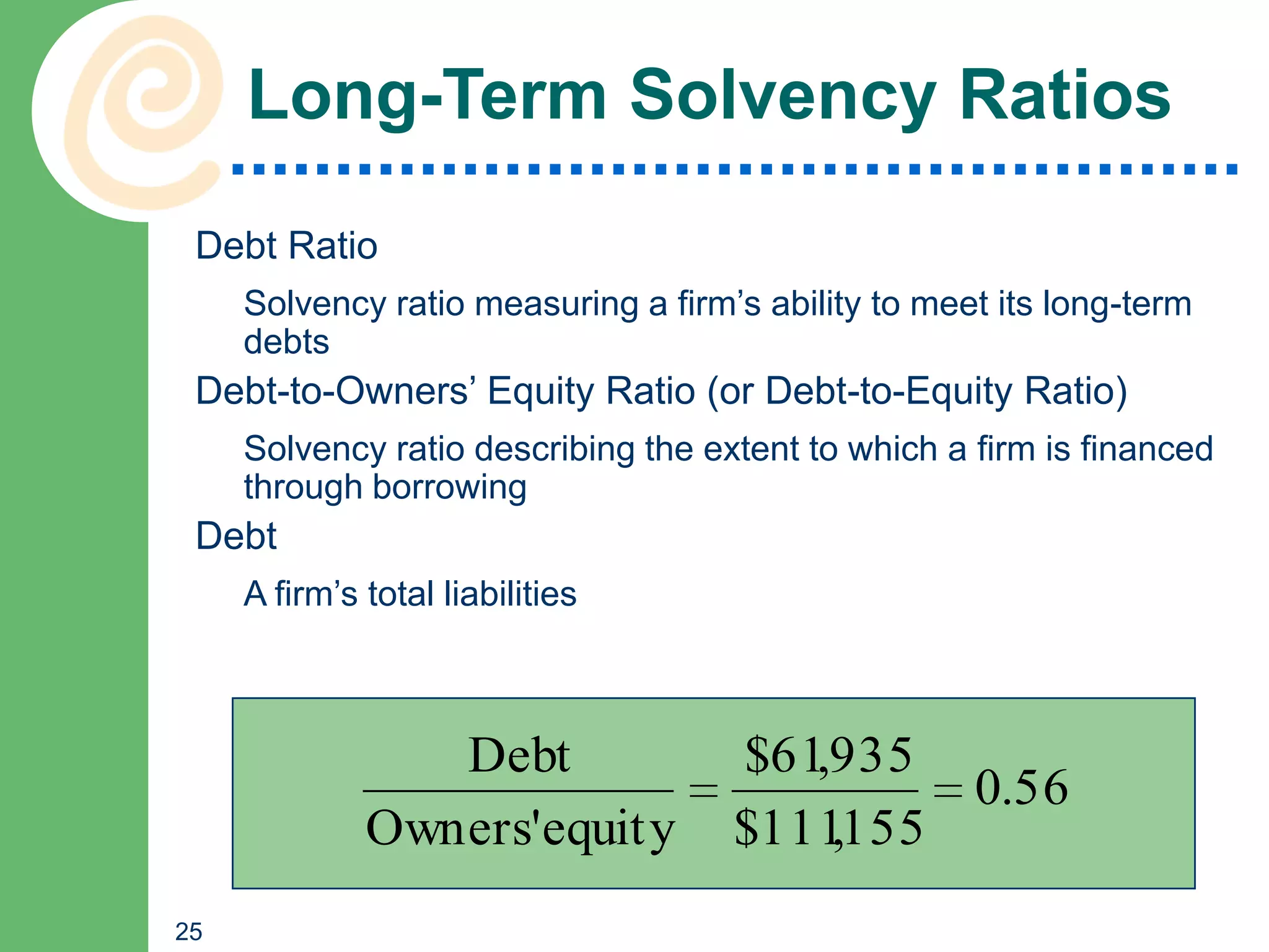 Long-Term Solvency Ratios
 Debt Ratio
     Solvency ratio measuring a firm’s ability to meet its long-term
     debts
 Debt-to-Owners’ Equity Ratio (or Debt-to-Equity Ratio)
     Solvency ratio describing the extent to which a firm is financed
     through borrowing
 Debt
     A firm’s total liabilities



                 Debt                $61,935
                                             0.56
              Owners'equity          $111155
                                         ,
25
 