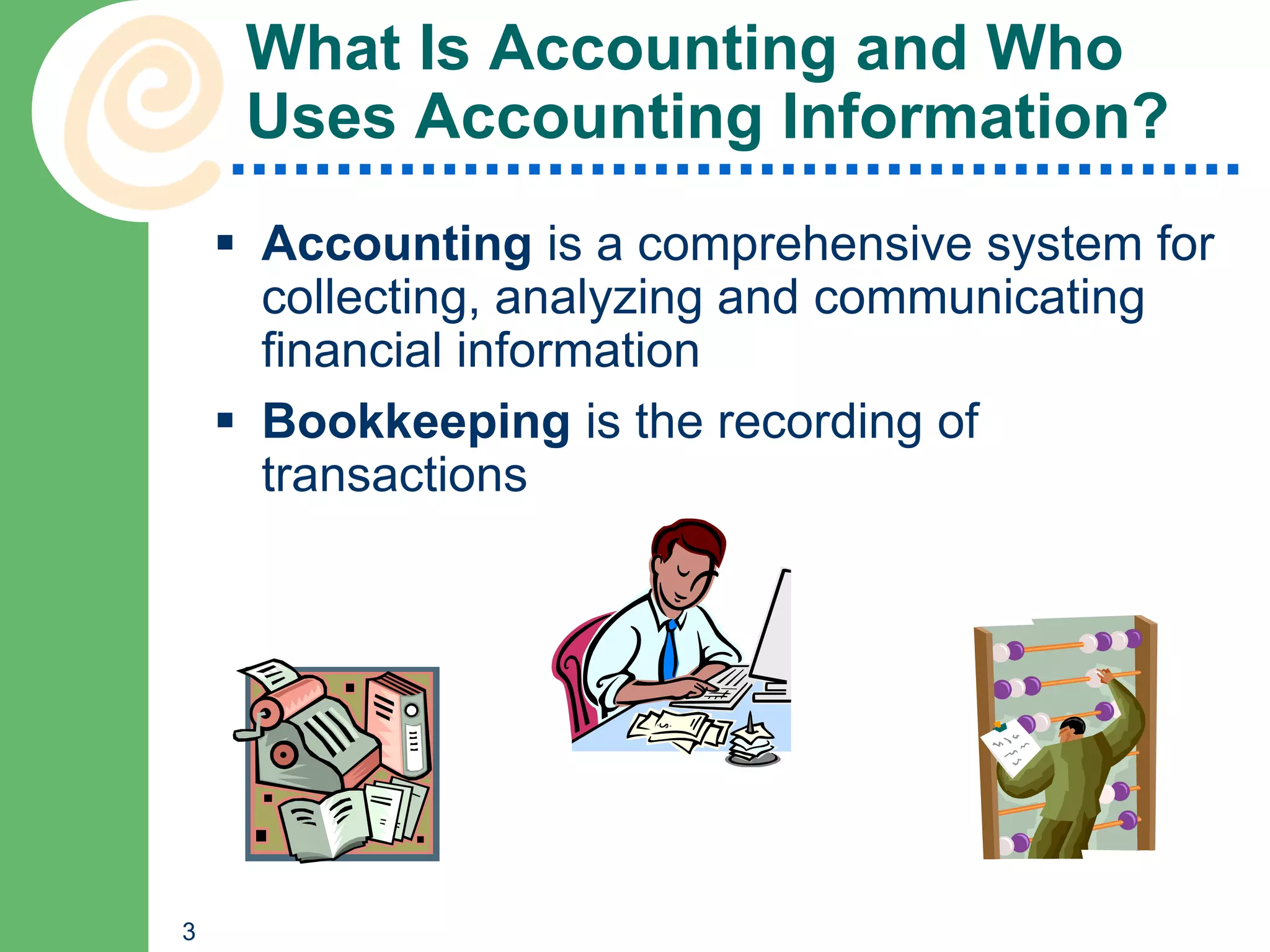 What Is Accounting and Who
     Uses Accounting Information?
     Accounting is a comprehensive system for
      collecting, analyzing and communicating
      financial information
     Bookkeeping is the recording of
      transactions




3
 