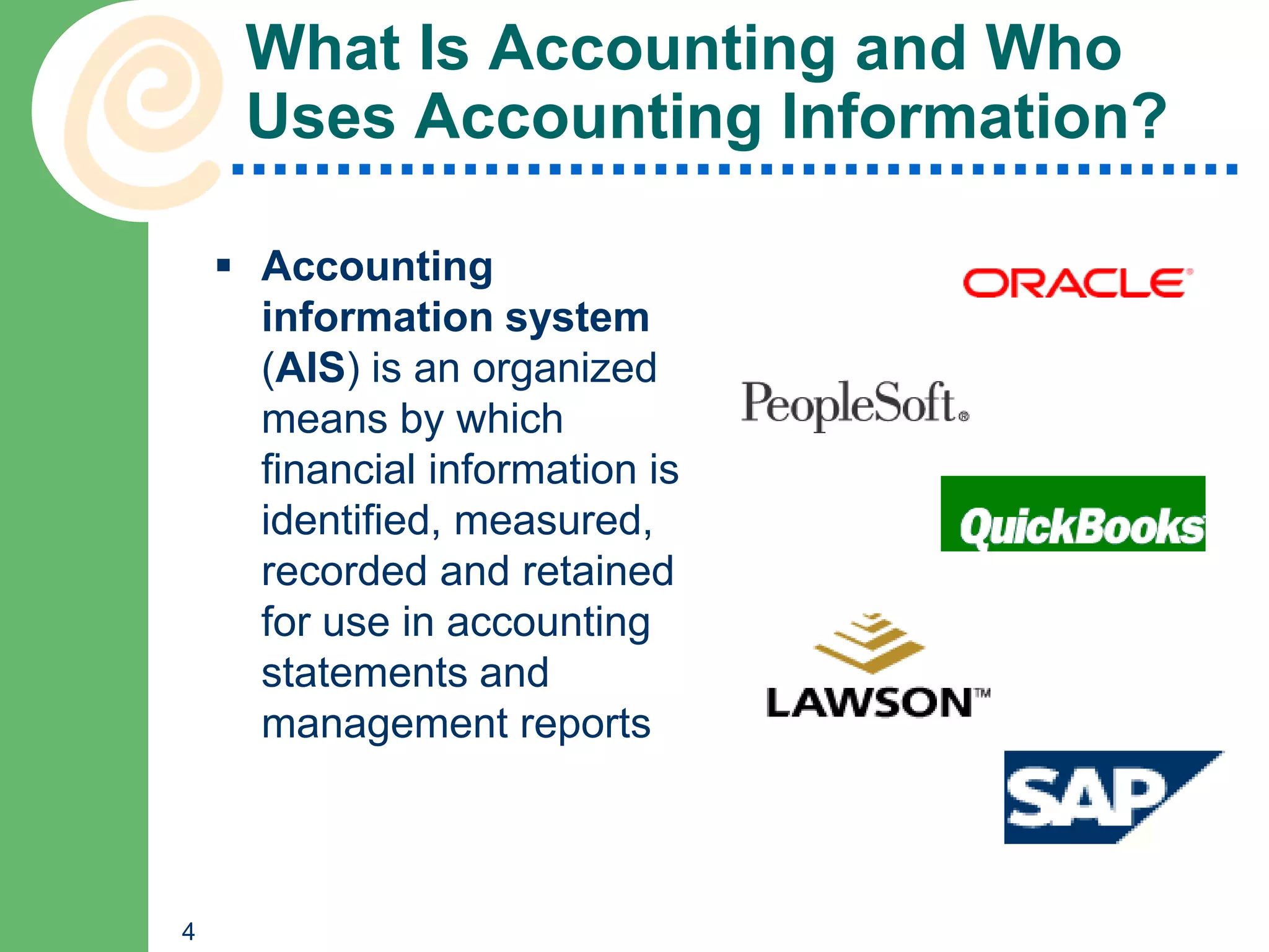 What Is Accounting and Who
     Uses Accounting Information?

     Accounting
      information system
      (AIS) is an organized
      means by which
      financial information is
      identified, measured,
      recorded and retained
      for use in accounting
      statements and
      management reports



4
 