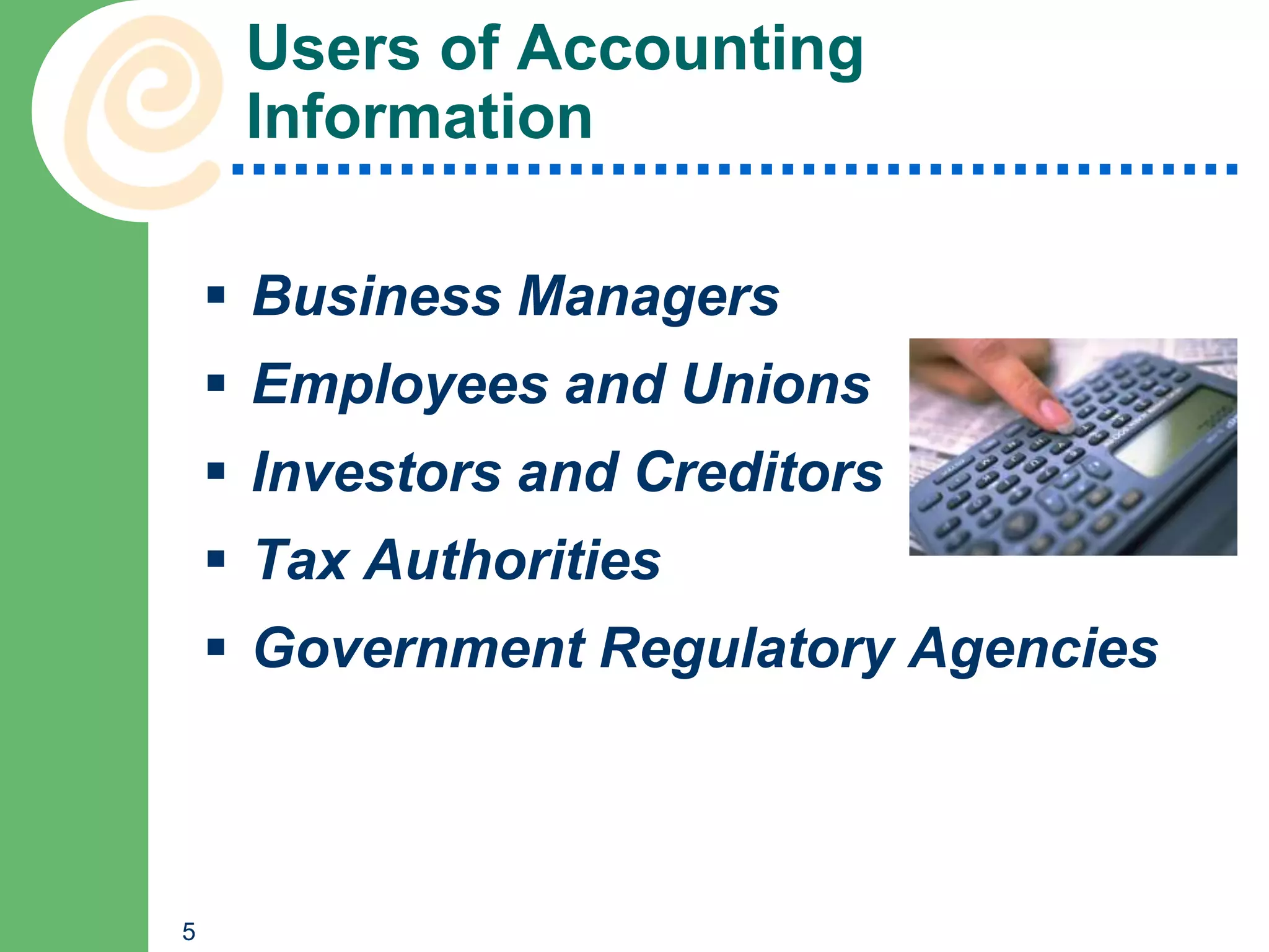 Users of Accounting
     Information

     Business Managers
     Employees and Unions
     Investors and Creditors
     Tax Authorities
     Government Regulatory Agencies



5
 
